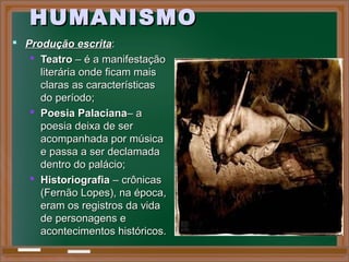 HUMANISMOHUMANISMO
 Produção escritaProdução escrita::
 TeatroTeatro – é a manifestação– é a manifestação
literária onde ficam maisliterária onde ficam mais
claras as característicasclaras as características
do período;do período;
 Poesia PalacianaPoesia Palaciana– a– a
poesia deixa de serpoesia deixa de ser
acompanhada por músicaacompanhada por música
e passa a ser declamadae passa a ser declamada
dentro do palácio;dentro do palácio;
 HistoriografiaHistoriografia – crônicas– crônicas
(Fernão Lopes), na época,(Fernão Lopes), na época,
eram os registros da vidaeram os registros da vida
de personagens ede personagens e
acontecimentos históricos.acontecimentos históricos.
 