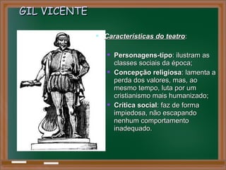 GIL VICENTEGIL VICENTE
 Características do teatroCaracterísticas do teatro::
 Personagens-tipoPersonagens-tipo: ilustram as: ilustram as
classes sociais da época;classes sociais da época;
 Concepção religiosaConcepção religiosa: lamenta a: lamenta a
perda dos valores, mas, aoperda dos valores, mas, ao
mesmo tempo, luta por ummesmo tempo, luta por um
cristianismo mais humanizado;cristianismo mais humanizado;
 Crítica socialCrítica social: faz de forma: faz de forma
impiedosa, não escapandoimpiedosa, não escapando
nenhum comportamentonenhum comportamento
inadequado.inadequado.
 