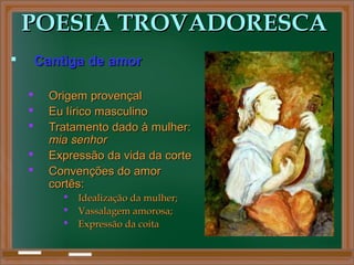 POESIA TROVADORESCAPOESIA TROVADORESCA
 Cantiga de amorCantiga de amor
 Origem provençalOrigem provençal
 Eu lírico masculinoEu lírico masculino
 Tratamento dado à mulher:Tratamento dado à mulher:
mia senhormia senhor
 Expressão da vida da corteExpressão da vida da corte
 Convenções do amorConvenções do amor
cortês:cortês:
 Idealização da mulher;Idealização da mulher;
 Vassalagem amorosa;Vassalagem amorosa;
 Expressão da coitaExpressão da coita
 
