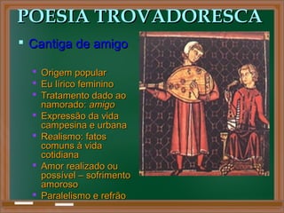 POESIA TROVADORESCAPOESIA TROVADORESCA
 Cantiga de amigoCantiga de amigo
 Origem popularOrigem popular
 Eu lírico femininoEu lírico feminino
 Tratamento dado aoTratamento dado ao
namorado:namorado: amigoamigo
 Expressão da vidaExpressão da vida
campesina e urbanacampesina e urbana
 Realismo: fatosRealismo: fatos
comuns à vidacomuns à vida
cotidianacotidiana
 Amor realizado ouAmor realizado ou
possível – sofrimentopossível – sofrimento
amorosoamoroso
 Paralelismo e refrãoParalelismo e refrão
 