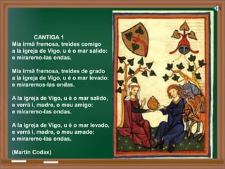 CANTIGA 1
Mia irmã fremosa, treides comigo
a la igreja de Vigo, u é o mar salido:
e miraremo-las ondas.
Mia irmã fremosa, treides de grado
a la igreja de Vigo, u é o mar levado:
e miraremos-las ondas.
A la igreja de Vigo, u é o mar salido,
e verrá i, madre, o meu amigo:
e miraremo-las ondas.
A la igreja de Vigo, u é o mar levado,
e verrá i, madre, o meu amado:
e miraremo-las ondas.
(Martin Codax)
 