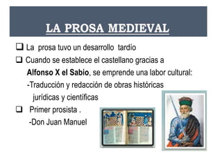  La prosa tuvo un desarrollo tardío
 Cuando se establece el castellano gracias a
Alfonso X el Sabio, se emprende una labor cultural:
-Traducción y redacción de obras históricas
jurídicas y científicas
 Primer prosista .
-Don Juan Manuel
 