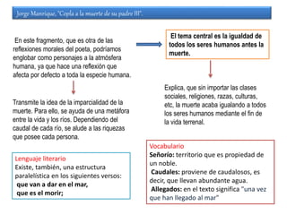 Jorge Manrique, "Copla a la muerte de su padre III".
Transmite la idea de la imparcialidad de la
muerte. Para ello, se ayuda de una metáfora
entre la vida y los ríos. Dependiendo del
caudal de cada río, se alude a las riquezas
que posee cada persona.
Explica, que sin importar las clases
sociales, religiones, razas, culturas,
etc, la muerte acaba igualando a todos
los seres humanos mediante el fin de
la vida terrenal.
El tema central es la igualdad de
todos los seres humanos antes la
muerte.
En este fragmento, que es otra de las
reflexiones morales del poeta, podríamos
englobar como personajes a la atmósfera
humana, ya que hace una reflexión que
afecta por defecto a toda la especie humana.
Lenguaje literario
Existe, también, una estructura
paralelística en los siguientes versos:
que van a dar en el mar,
que es el morir;
Vocabulario
Señorío: territorio que es propiedad de
un noble.
Caudales: proviene de caudalosos, es
decir, que llevan abundante agua.
Allegados: en el texto significa "una vez
que han llegado al mar"
 