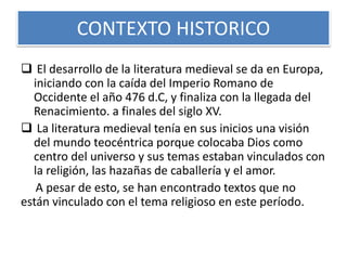 CONTEXTO HISTORICO
 El desarrollo de la literatura medieval se da en Europa,
iniciando con la caída del Imperio Romano de
Occidente el año 476 d.C, y finaliza con la llegada del
Renacimiento. a finales del siglo XV.
 La literatura medieval tenía en sus inicios una visión
del mundo teocéntrica porque colocaba Dios como
centro del universo y sus temas estaban vinculados con
la religión, las hazañas de caballería y el amor.
A pesar de esto, se han encontrado textos que no
están vinculado con el tema religioso en este período.
 