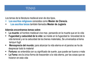 Además encontramos temas sobre
 La muerte: el hombre medieval vive mas pensando en la muerte que en la vida
 Fugacidad y caducidad de la vida: se insiste en la fugacidad la brevedad de la
vida terrenal y en la caducidad de los bienes materiales, Se universaliza el lema
tempun fugit
 Menosprecio del mundo: para alcanzar la vida eterna en el paraíso se ha de
despreciar todo lo material
 Fortuna: es entendida con su significado de suerte ,que puede ser buena o mala
 La Fama: era la única forma de trascender a la vida eterna, por las cosas que se
hicieron en esta vida
Los temas de la literatura medieval eran de dos tipos,
 Los escritos religiosos conocidos como Mester de Clerecía.
 Los escritos laicos también llamados Mester de Juglaría
TEMAS
 