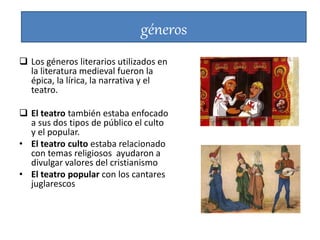 géneros
 Los géneros literarios utilizados en
la literatura medieval fueron la
épica, la lírica, la narrativa y el
teatro.
 El teatro también estaba enfocado
a sus dos tipos de público el culto
y el popular.
• El teatro culto estaba relacionado
con temas religiosos ayudaron a
divulgar valores del cristianismo
• El teatro popular con los cantares
juglarescos
 