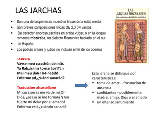 LAS JARCHAS
 Son una de las primeras muestras liricas de la edad media
 Son breves composiciones liricas DE 2,3 0 4 versos
 De caracter amoroso,escritas en arabe vulgar, o en la lengua
romance mozárabe, un dialecto Romantico hablado en el sur
 de España.
 Los poetas arabes y judios no incluian el finl de los poemas
Esta jarcha se distingue por
características:
 tema de amor – frustración de
ausencia
 confidantes – posiblemente
madre, amiga, Dios o el amado
 un intenso sentimiento
JARCHA
Vayse meu corachón de mib.
Ya Rab,¿si me tornaráb?¡Tan
Mal meu doler li-f-habib!
Enfermo yd,¿cuánd sanarád?
Traduccion al castellano
Mi corazon se me va de mí.Oh
Dios, ¿acaso se me tornará?¡Tan
fuerte mi dolor por el amado!
Enfermo está,¿cuándo sanará?
 