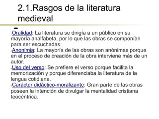 2.1.Rasgos de la literatura
medieval
●Oralidad: La literatura se dirigía a un público en su
mayoría analfabeta, por lo que las obras se componían
para ser escuchadas.
●Anonimia: La mayoría de las obras son anónimas porque
en el proceso de creación de la obra interviene más de un
autor.
●Uso del verso: Se prefiere el verso porque facilita la
memorización y porque diferenciaba la literatura de la
lengua cotidiana.
●Carácter didáctico-moralizante: Gran parte de las obras
poseen la intención de divulgar la mentalidad cristiana
teocéntrica.
 