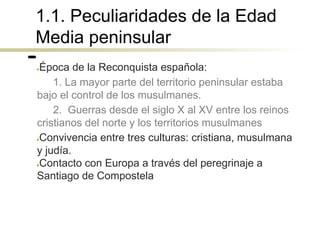 1.1. Peculiaridades de la Edad
Media peninsular
●Época de la Reconquista española:
1. La mayor parte del territorio peninsular estaba
bajo el control de los musulmanes.
2. Guerras desde el siglo X al XV entre los reinos
cristianos del norte y los territorios musulmanes
●Convivencia entre tres culturas: cristiana, musulmana
y judía.
●Contacto con Europa a través del peregrinaje a
Santiago de Compostela
 