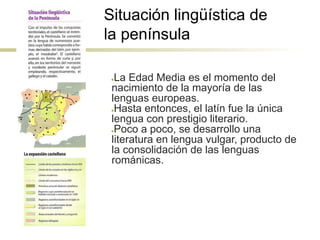 Situación lingüística de
la península
●La Edad Media es el momento del
nacimiento de la mayoría de las
lenguas europeas.
●Hasta entonces, el latín fue la única
lengua con prestigio literario.
●Poco a poco, se desarrollo una
literatura en lengua vulgar, producto de
la consolidación de las lenguas
románicas.
 