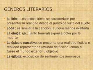 GÉNEROS LITERARIOS
 La lírica: Los textos líricos se caracterizan por
presentar la realidad desde el punto de vista del sujeto
 Loda : es similar a la canción, aunque menos exaltada
 La elegía: (gr.: llanto funeral) expresa dolor por la
muerte
 La épica o narrativa: se presenta una realidad ficticia o
realidad representada (mundo de ficción) como si
fuese el mundo exterior u objetivo
 La égloga: exposición de sentimientos amorosos
 