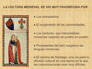 LA CULTURA MEDIEVAL SE VIO MUY FAVORECIDA POR:
♦ Los monasterios
♦ El surgimiento de las universidades.
♦ Los cantores, que interpretaban
romances viajando de pueblo en pueblo.
♦ Procedentes del latín surgieron las
lenguas romances,
♦ El camino de Santiago, una vía para la
difusión cultural en una época en la que
las comunicaciones eran muy difíciles.
 