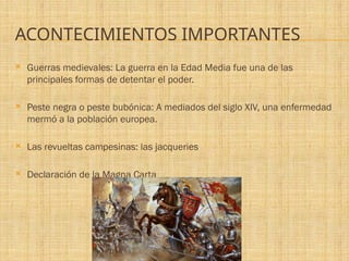 ACONTECIMIENTOS IMPORTANTES
 Guerras medievales: La guerra en la Edad Media fue una de las
principales formas de detentar el poder.
 Peste negra o peste bubónica: A mediados del siglo XIV, una enfermedad
mermó a la población europea.
 Las revueltas campesinas: las jacqueries
 Declaración de la Magna Carta
 