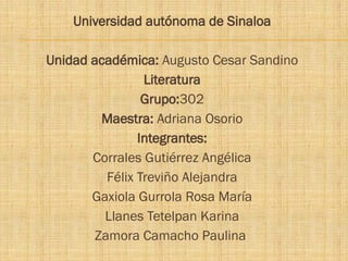 Universidad autónoma de Sinaloa
Unidad académica: Augusto Cesar Sandino
Literatura
Grupo:302
Maestra: Adriana Osorio
Integrantes:
Corrales Gutiérrez Angélica
Félix Treviño Alejandra
Gaxiola Gurrola Rosa María
Llanes Tetelpan Karina
Zamora Camacho Paulina
 