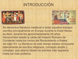 INTRODUCCIÓN
Se denomina literatura medieval a todos aquellos trabajos
escritos principalmente en Europa durante la Edad Media,
es decir, durante los aproximadamente mil años
transcurridos desde la caída del Imperio Romano de
Occidente hasta los inicios del Renacimiento a finales
del siglo XV. La literatura de este tiempo estaba compuesta
básicamente de escritos religiosos, concepto amplio y
complejo, que abarca desde los escritos más sagrados
hasta los más profanos.
 