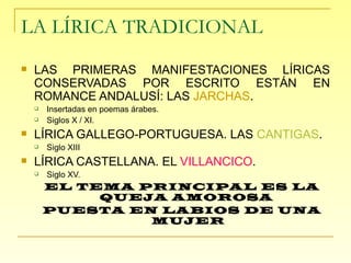 LA LÍRICA TRADICIONAL LAS PRIMERAS MANIFESTACIONES LÍRICAS CONSERVADAS POR ESCRITO ESTÁN EN ROMANCE ANDALUSÍ: LAS  JARCHAS . Insertadas en poemas árabes. Siglos X / XI. LÍRICA GALLEGO-PORTUGUESA. LAS  CANTIGAS . Siglo XIII LÍRICA CASTELLANA. EL  VILLANCICO . Siglo XV. EL TEMA PRINCIPAL ES LA QUEJA AMOROSA  PUESTA EN LABIOS DE UNA MUJER 