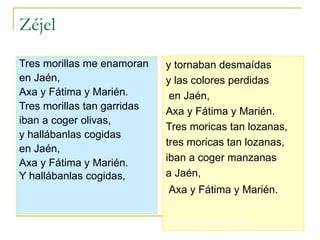 Zéjel Tres morillas me enamoran  en Jaén,  Axa y Fátima y Marién.  Tres morillas tan garridas  iban a coger olivas,  y hallábanlas cogidas  en Jaén,  Axa y Fátima y Marién.  Y hallábanlas cogidas,   y tornaban desmaídas  y las colores perdidas en Jaén,  Axa y Fátima y Marién.  Tres moricas tan lozanas,  tres moricas tan lozanas, iban a coger manzanas  a Jaén, Axa y Fátima y Marién.   http://www.deezer.com/es/#music/claire-zalamansky-paco-ibanez-las-morillas-de-jaen 