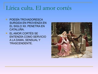 Lírica culta. El amor cortés POESÍA TROVADORESCA SURGIDA EN PROVENZA EN EL SIGLO XII. PENETRA EN CATALUÑA. EL AMOR CORTÉS SE ENTENDÍA COMO SERVICIO A LA DAMA, SENSUAL Y TRASCENDENTE. 
