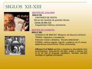 SIGLOS  XII-XIII  MESTER DE JUGLARÍA SIGLO XII. CANTARES DE GESTA.  Narran las hazañas de grandes héroes. Cantar de Mio Cid. Irregularidad métrica y asonancia. MESTER DE CLERECÍA. SIGLO XIII. GONZALO DE BERCEO.”Milagros de Nuestra Señora”. TEMAS: religiosos y novelescos. Intención moral o didáctica. “Docere delectando”. FORMA: métrica regular, estrofa: cuaderna vía (4 versos alejandrinos monorrimos). Rima consonante. Alfonso X el Sabio  escribe o impulsa su abundante obra enciclopédica, traduciendo del latín, árabe o hebreo con el fin de fijar el lenguaje castellano. También escribió cantigas en gallego-portugués.   