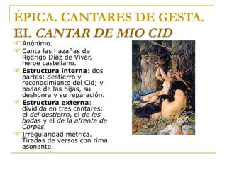ÉPICA. CANTARES DE GESTA. EL  CANTAR DE MIO CID Anónimo. Canta las hazañas de Rodrigo Díaz de Vivar, héroe castellano. Estructura interna : dos partes: destierro y reconocimiento del Cid; y bodas de las hijas, su deshonra y su reparación. Estructura externa : dividida en tres cantares: el  del destierro , el  de las bodas  y el  de la   afrenta de Corpes.  Irregularidad métrica. Tiradas de versos con rima asonante.  “ Las Hijas del Cid" de Ignacio Pinazo, 1879.  