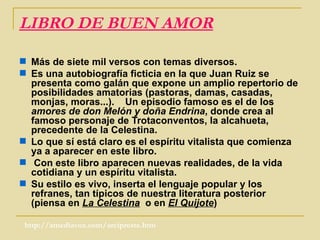 LIBRO DE BUEN AMOR Más de siete mil versos con temas diversos. Es una autobiografía ficticia en la que Juan Ruiz se presenta como galán que expone un amplio repertorio de posibilidades amatorias (pastoras, damas, casadas, monjas, moras...).  Un episodio famoso es el de los  amores de don Melón y doña Endrina , donde crea al famoso personaje de Trotaconventos, la alcahueta, precedente de la Celestina. Lo que sí está claro es el espíritu vitalista que comienza ya a aparecer en este libro. Con este libro aparecen nuevas realidades, de la vida cotidiana y un espíritu vitalista. Su estilo es vivo, inserta el lenguaje popular y los refranes, tan típicos de nuestra literatura posterior (piensa en  La Celestina   o en  El Quijote )  http://amediavoz.com/arcipreste.htm 