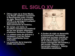 EL SIGLO XV Último siglo de la Edad Media. Los Reyes católicos concluirán la Reconquista justo a finales de siglo. Nacerá la Inquisición (1478) y se perseguirá cualquier alejamiento de la fe.  Descubrimiento  de América.  Se rompe, por tanto, la fructífera coexistencia medieval de los tres grupos religiosos: cristianos, moriscos y judíos. La nobleza pasa de guerrera a cortesana, y así las cortes serán importantes focos culturales. La invención de la imprenta (1450) será decisiva.  A finales de siglo se desarrolla el Humanismo, movimiento intelectual europeo (nacido en Italia) que defiende el estudio de la cultura clásica y una nueva concepción del hombre y del mundo. Citemos como humanista español a  Nebrija ( Gramática castellana ). 