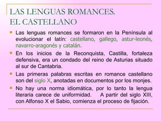 LAS LENGUAS ROMANCES.  EL CASTELLANO Las lenguas romances se formaron en la Península al evolucionar el latín:  castellano, gallego, astur-leonés, navarro-aragonés y catalán. En los inicios de la Reconquista, Castilla, fortaleza defensiva, era un condado del reino de Asturias situado al sur de Cantabria.  Las primeras palabras escritas en romance castellano son del  siglo X , anotadas en documentos por los monjes. No hay una norma idiomática, por lo tanto la lengua literaria carece de uniformidad.  A partir del siglo XIII, con Alfonso X el Sabio, comienza el proceso de fijación.  