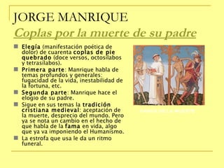 JORGE MANRIQUE Coplas por la muerte de su padre   Elegía  (manifestación poética de dolor) de cuarenta  coplas de pie quebrado  (doce versos, octosílabos y tetrasílabos). Primera parte : Manrique habla de temas profundos y generales: fugacidad de la vida, inestabilidad de la fortuna, etc. Segunda parte : Manrique hace el elogio de su padre. Sigue en sus temas la  tradición cristiana medieval : aceptación de la muerte, desprecio del mundo. Pero ya se nota un cambio en el hecho de que habla de la  fama  en vida, algo que ya va imponiendo el Humanismo. La estrofa que usa le da un ritmo funeral.  DANZA DE LA MUERTE 