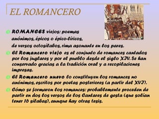 EL ROMANCERO ROMANCES  viejos: poemas  anónimos, épicos o épico-líricos,  de versos octosílabos, rima asonante en los pares. El  Romancero viejo  es el conjunto de romances cantados por los juglares y por el pueblo desde el siglo XIV. Se han conservado gracias a la tradición oral y a recopilaciones impresas. El  Romancero nuevo  lo constituyen los romances no anónimos, escritos por poetas posteriores (a partir del XVI). Cómo se formaron los romances: probablemente proceden de partir en dos los versos de los Cantares de gesta (que solían tener 16 sílabas), aunque hay otras tesis. 