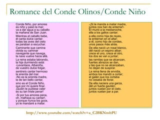 Romance del Conde Olinos/Conde Niño Conde Niño, por amores es niño y pasó la mar; va a dar agua a su caballo la mañana de San Juan. Mientras el caballo bebe, él canta dulce cantar; todas las aves del cielo se paraban a escuchar. Caminante que camina olvida su caminar navegante que navega, la nave vuelve hacia allá. La reina estaba labrando, la hija durmiendo está: -Levantaos, Albaniña, de vuestro dulce folgar, sentireís cantar hermoso la sirenita del mar. -No es la sirenita madre, la de tan bello cantar, sino es el Conde Niño, que por mi quiere finar. ¡Quién le pudiese valer es su tan triste penar! -Si por tus amores pena, oh, malhaya su cantar!, y porque nunca los goce, yo le mandaré a matar. -¡Si le manda a matar madre, juntos nos han de enterrar!- El murió a la medianoche, ella a los gallos cantar; a ella como hija de reyes, la entierran en el altar; a él, como hijo de condes, unos pasos más atrás. De ella nació un rosal blanco, dél nació un espino albar; crece el uno, crece el otro, los dos se van a juntar; las ramitas que se alcanzan, fuertes abrazos se dan, y las que no se alcanzaban, no dejan de suspirar. La reina llena de envidia, ambos los mandó a cortar; el galán que los cortaba no cesaba de llorar. De ella naciera una garza, dél un fuerte gavilán; juntos vuelan por el cielo. juntos vuelan par a par. http:// www.youtube.com / watch?v = a_C2BKNmbPU 