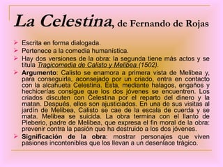 La Celestina ,  de Fernando de Rojas Escrita en forma dialogada. Pertenece a la comedia humanística. Hay dos versiones de la obra: la segunda tiene más actos y se titula  Tragicomedia de Calisto y Melibea  (1502). Argumento : Calisto se enamora a primera vista de Melibea y, para conseguirla, aconsejado por un criado, entra en contacto con la alcahueta Celestina. Ésta, mediante halagos, engaños y hechicerías consigue que los dos jóvenes se encuentren. Los criados discuten con Celestina por el reparto del dinero y la matan. Después, ellos son ajusticiados. En una de sus visitas al jardín de Melibea, Calisto se cae de la escala de cuerda y se mata. Melibea se suicida. La obra termina con el llanto de Pleberio, padre de Melibea, que expresa el fin moral de la obra: prevenir contra la pasión que ha destruido a los dos jóvenes. Significación de la obra : mostrar personajes que viven pasiones incontenibles que los llevan a un desenlace trágico. 