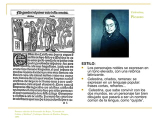 ESTILO: Los personajes nobles se expresan en un tono elevado, con una retórica latinizante.  Celestina, criados, rameras: se expresan en un lenguaje popular: frases cortas, refranes... Celestina, que sabe convivir con los dos mundos, es un personaje tan bien dibujado que pasará a ser un nombre común de la lengua, como “quijote”. Primera edición de Fernando de Rojas, “Comedia de Calisto y Melibea”, Fadrique Alemán de Basilea, Burgos, 1499.  Celestina,   Picasso 