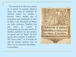 Fin moral de la obra: los críticos no se ponen de acuerdo. Algunos dicen que tiene la finalidad de advertir contra los criados y terceras. Otros añaden que el pesimismo que desprende la obra se debe a que Fernando de Rojas era judío converso. También hay que tener en cuenta el interrogante de por qué siendo de familias pudientes los dos jóvenes no siguen una vía “legal”. Se diría que la obra continúa  la tradición  del “amor cortés”, en el sentido de que los jóvenes quieren vivir su amor con la atracción del peligro,  a escondidas. 