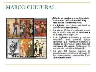 MARCO CULTURAL ¿Dónde se produce y se difunde la cultura en la Edad Media? Hay tres focos fundamentales: La Iglesia . La cultura medieval es fuertemente  teocéntrica. La corte . Cobra importancia a raíz de la acción cultural de  Alfonso X el Sabio , en el siglo XIII. Los juglares  (cantores y actores errantes). Sus poemas épicos (poemas que narraban hazañas y gestas de guerreros), sobre todo los  cantares de gesta , fortalecían la conciencia patriótica del pueblo.  La voz del pueblo también se manifiesta en canciones, algunas de las cuales se han conservado. Es la  lírica tradicional . 