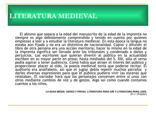 LITERATURA MEDIEVAL El abismo que separa a la edad del manuscrito de la edad de la imprenta no siempre es algo debidamente comprendido y tenido en cuenta por quienes empiezan a leer y a estudiar la literatura medieval. En esta época la lengua no estaba aún fijada y no era un distintivo de nacionalidad. Copiar y difundir el libro de otra persona era una acción meritoria; hacer lo mismo en la edad de la imprenta significa ser llevado ante los tribunales y condenado a daños y perjuicios. Los escritores que quieran divertir al público en la actualidad escriben en su mayor parte en prosa; hasta mediados del S. XIII, sólo el verso podía aspirar a tener audiencia. Como había que atraer el interés del público y proporcionar placer al oído, la poesía medieval tenía que poderse recitar. El auditorio era analfabeto, así que el juglar debía repetir muchos párrafos  y darles diversas expresiones para que el público pudiera vivir las escenas que relataban. El narrador hará que los personajes conversen entre sí unos con otros mediante cambios de voz y de gestos. Algo así como cuando contamos cuentos a los niños.  LA EDAD MEDIA: VERSO Y PROSA. LITERATURA PARA OÍR Y LITERATURA PARA LEER. (H.J. Chaytor) 