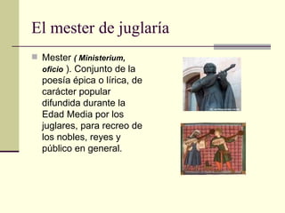 El mester de juglaría Mester  ( Ministerium, oficio  ). Conjunto de la poesía épica o lírica, de carácter popular difundida durante la Edad Media por los juglares, para recreo de los nobles, reyes y público en general. 