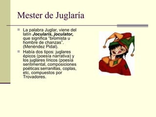 Mester de Juglaría La palabra Juglar, viene del latín  Jocularis, joculator,  que significa “bromista u hombre de chanzas”.(Menéndez Pidal). Había dos tipos: juglares épicos (poesía narrativa) y los juglares líricos (poesía sentimental, composiciones poéticas:serranillas, coplas, etc, compuestos por Trovadores. 
