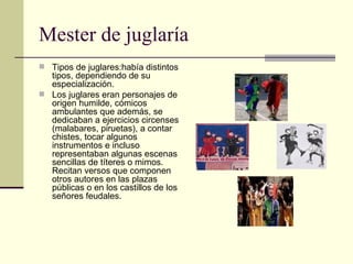 Mester de juglaría Tipos de juglares:había distintos tipos, dependiendo de su especialización. Los juglares eran personajes de origen humilde, cómicos ambulantes que además, se dedicaban a ejercicios circenses (malabares, piruetas), a contar chistes, tocar algunos instrumentos e incluso representaban algunas escenas sencillas de títeres o mimos. Recitan versos que componen otros autores en las plazas públicas o en los castillos de los señores feudales. 