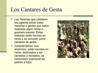 Los Cantares de Gesta Las Historias que contaban los juglares solían tratar hazañas o gestas que había realizado algún héroe o guerrero popular. Estas historias están hechas en verso y se conocen como cantares de gesta. Características: son anónimos, están escritas en verso, destinados a ser cantados o recitados, se transmitían oralmente de padres a hijos. 