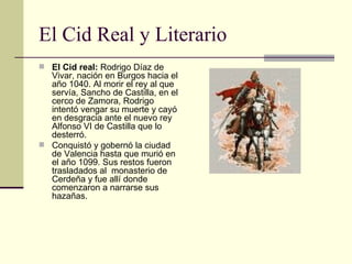 El Cid Real y Literario El Cid real:  Rodrigo Díaz de Vivar, nación en Burgos hacia el año 1040. Al morir el rey al que servía, Sancho de Castilla, en el cerco de Zamora, Rodrigo intentó vengar su muerte y cayó en desgracia ante el nuevo rey Alfonso VI de Castilla que lo desterró. Conquistó y gobernó la ciudad de Valencia hasta que murió en el año 1099. Sus restos fueron trasladados al  monasterio de Cerdeña y fue allí donde comenzaron a narrarse sus hazañas. 