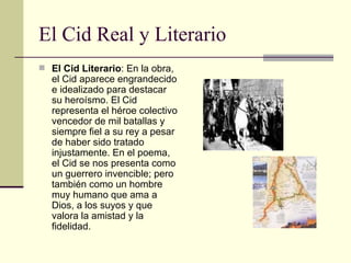 El Cid Real y Literario El Cid Literario : En la obra, el Cid aparece engrandecido e idealizado para destacar su heroísmo. El Cid representa el héroe colectivo vencedor de mil batallas y siempre fiel a su rey a pesar de haber sido tratado injustamente. En el poema, el Cid se nos presenta como un guerrero invencible; pero también como un hombre muy humano que ama a Dios, a los suyos y que valora la amistad y la fidelidad. 