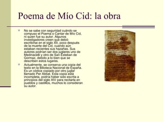 Poema de Mío Cid: la obra No se sabe con seguridad cuándo se compuso el Poema o Cantar de Mío Cid, ni quien fue su autor. Algunos investigadores creen que debió escribirse en el siglo XII, poco después de la muerte del Cid, cuando aún estaban recientes sus hazañas. Sus autores podrían ser dos juglares uno de Medinacelli y otro de San Esteban de Gormaz, debido a lo bien que se describen estos lugares. Actualmente, se conserva una copia del texto en la Bilioteca Nacional de España. Es un códice copiado por otro juglar llamado Per Abbat. Esta copia está incompleta, podría haber sido escrita a principios del siglo XIV para recitarla en pueblos y castillos, muchos lo consideran su autor. 