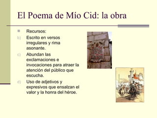 El Poema de Mío Cid: la obra Recursos: Escrito en versos irregulares y rima asonante. Abundan las exclamaciones e invocaciones para atraer la atención del público que escucha. Uso de adjetivos y expresivos que ensalzan el valor y la honra del héroe. 