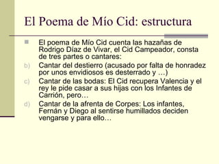 El Poema de Mío Cid: estructura El poema de Mío Cid cuenta las hazañas de Rodrigo Díaz de Vivar, el Cid Campeador, consta de tres partes o cantares: Cantar del destierro (acusado por falta de honradez por unos envidiosos es desterrado y …) Cantar de las bodas: El Cid recupera Valencia y el rey le pide casar a sus hijas con los Infantes de Carrión, pero… Cantar de la afrenta de Corpes: Los infantes, Fernán y Diego al sentirse humillados deciden vengarse y para ello… 