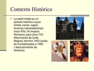 Contexto Histórico La edad media es un periodo histórico cuyos límites varían, según diversas interpretaciones: inicio 476 ( fin Imperio Romano); para otros 743 (Nacimiento de Carlo Magno); término 1453 (caída de Constatinopla) o 1492 ( descubrimiento de América). 