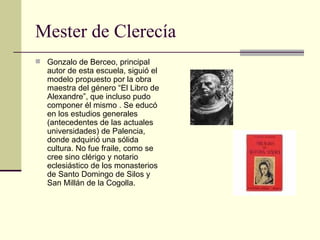Mester de Clerecía Gonzalo de Berceo, principal autor de esta escuela, siguió el modelo propuesto por la obra maestra del género “El Libro de Alexandre”, que incluso pudo componer él mismo . Se educó en los estudios generales (antecedentes de las actuales universidades) de Palencia, donde adquirió una sólida cultura. No fue fraile, como se cree sino clérigo y notario eclesiástico de los monasterios de Santo Domingo de Silos y San Millán de la Cogolla. 
