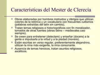 Características del Mester de Clerecía Obras elaboradas por hombres instruidos y clérigos que utilizan colores de la retórica y un vocabulario con frecuentes cultismos (palabras extraídas del latín sin cambio). Tratan temas religiosos e historiográficos con fin moralizador, tomados de otras fuentes (obras latino – medievales casi siempre). Se creen para entretener (delectare) y enseñar (docere) a la gente e impulsarla a la virtud y a la piedad (movere). Están escritas en verso regular, preferentemente alejandrino, utilizan la rima más exigente, la rima consonante. Ausencia de temas heroicos, tratan asuntos religiosos, ascéticos.  