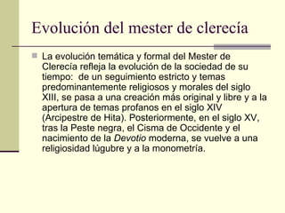 Evolución del mester de clerecía La evolución temática y formal del Mester de Clerecía refleja la evolución de la sociedad de su tiempo:  de un seguimiento estricto y temas predominantemente religiosos y morales del siglo XIII, se pasa a una creación más original y libre y a la apertura de temas profanos en el siglo XIV (Arcipestre de Hita). Posteriormente, en el siglo XV, tras la Peste negra, el Cisma de Occidente y el nacimiento de la  Devotio  moderna, se vuelve a una religiosidad lúgubre y a la monometría. 