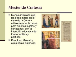 Mester de Cortesía Menos articulado que los otros, nació en el seno de la Corte y utilizó siempre la prosa para ámbitos legales y cortesanos, con la intención educativa de formar nobles y políticos. Don Juan Manuel y otras obras históricas. 