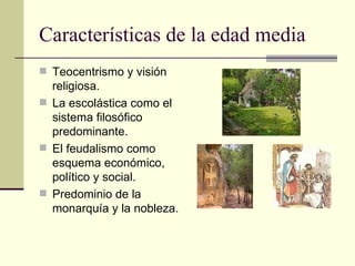 Características de la edad media Teocentrismo y visión religiosa. La escolástica como el sistema filosófico predominante. El feudalismo como esquema económico, político y social. Predominio de la monarquía y la nobleza. 